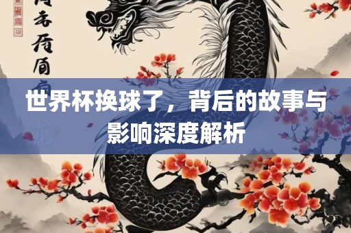 世界杯换球了，背后的故事与影响深度解析