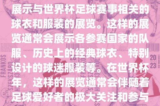 关于世界杯球衣展，这是一个展示与世界杯足球赛事相关的球衣和服装的展览。这样的展览通常会展示各参赛国家的队服、历史上的经典球衣、特别设计的球迷服装等。在世界杯年，这样的展览通常会伴随着足球爱好者的极大关注和参与。