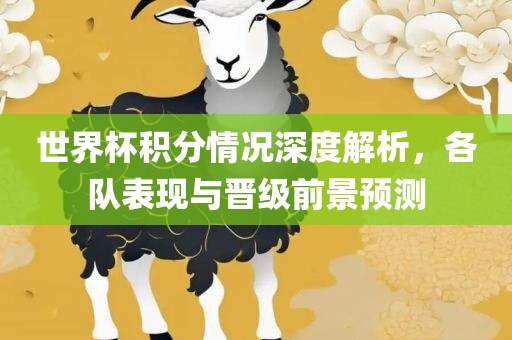 世界杯积分情况深度解析，各队表现与晋级前景预测