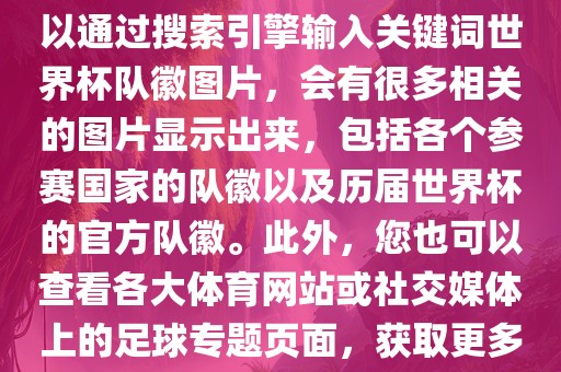 由于无法直接提供图片，您可以通过搜索引擎输入关键词世界杯队徽图片，会有很多相关的图片显示出来，包括各个参赛国家的队徽以及历届世界杯的官方队徽。此外，您也可以查看各大体育网站或社交媒体上的足球专题页面，获取更多高清的队徽图片。