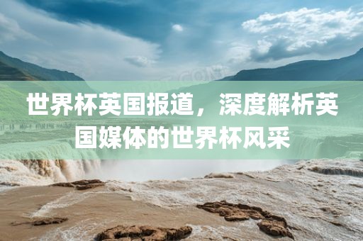 世界杯英国报道，深度解析英国媒体的世界杯风采